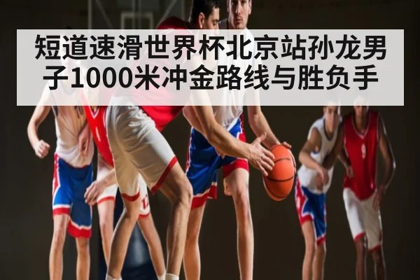 短道速滑世界杯北京站孙龙男子1000米冲金路线与胜负手 - xingkong