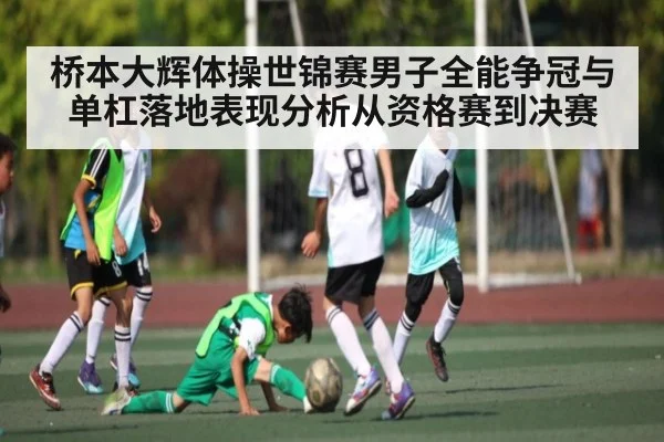 桥本大辉体操世锦赛男子全能争冠与单杠落地表现分析从资格赛到决赛