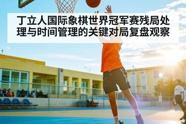 丁立人国际象棋世界冠军赛残局处理与时间管理的关键对局复盘观察